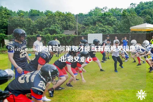 三明团建如何策划才能既有高度又接地气出彩又走心