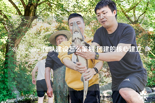 三明团队建设怎么策划 团建的核心建立